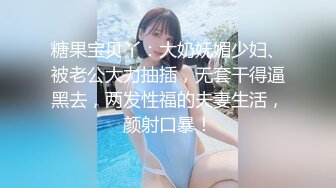 糖果宝贝丫：大奶妩媚少妇、被老公大力抽插，无套干得逼黑去，两发性福的夫妻生活，颜射口暴！