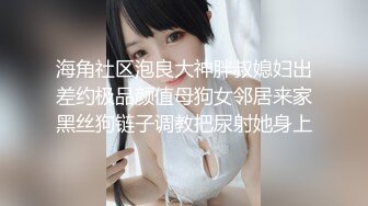 海角社区泡良大神胖叔媳妇出差约极品颜值母狗女邻居来家黑丝狗链子调教把尿射她身上