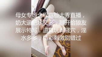 母女专场全程露脸大秀直播，奶大逼肥水又多，掰开给狼友展示特写，道具玩弄骚穴，淫水多多，精彩刺激别错过