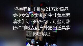 浴室强推！推特21万粉极品美少女潮吹萝莉公主【兔崽爱喷水】订阅私拍②，可盐可甜各种制服人前户外露出道具紫薇喷喷喷