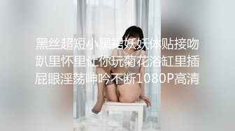 黑丝超短小黑裙妖妖体贴接吻趴里怀里让你玩菊花浴缸里插屁眼淫荡呻吟不断1080P高清