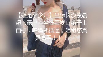 【姐是小少妇】坐标长沙凌晨超市露出，坐在百岁山箱子上自慰，啤酒瓶插逼，姐姐您真是高手！！！