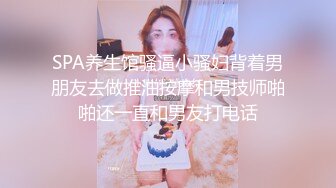 SPA养生馆骚逼小骚妇背着男朋友去做推油按摩和男技师啪啪还一直和男友打电话