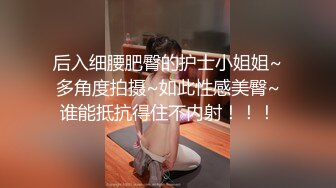 后入细腰肥臀的护士小姐姐~多角度拍摄~如此性感美臀~谁能抵抗得住不内射！！！