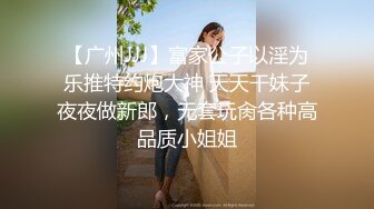 【广州JJJ】富家公子以淫为乐推特约炮大神 天天干妹子夜夜做新郎，无套玩肏各种高品质小姐姐