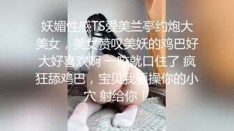 妖媚性感TS爱美兰亭约炮大美女，美女赞叹美妖的鸡巴好大好喜欢啊 一咬就口住了 疯狂舔鸡巴，宝贝我要操你的小穴 射给你！