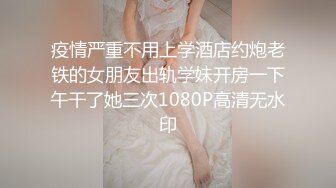 疫情严重不用上学酒店约炮老铁的女朋友出轨学妹开房一下午干了她三次1080P高清无水印