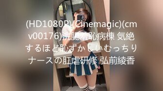 (HD1080P)(Cinemagic)(cmv00176)浣腸羞恥病棟 気絶するほど恥ずかしいむっちりナースの肛虐研修 弘前綾香