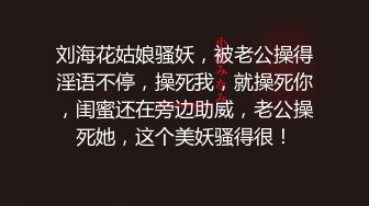 刘海花姑娘骚妖，被老公操得淫语不停，操死我，就操死你，闺蜜还在旁边助威，老公操死她，这个美妖骚得很！