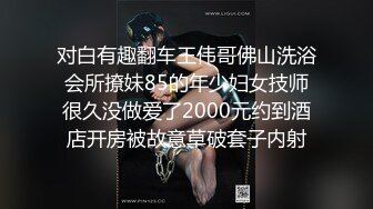 对白有趣翻车王伟哥佛山洗浴会所撩妹85的年少妇女技师很久没做爱了2000元约到酒店开房被故意草破套子内射