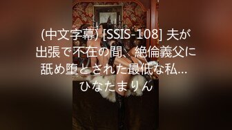 (中文字幕) [SSIS-108] 夫が出張で不在の間、絶倫義父に舐め堕とされた最低な私… ひなたまりん