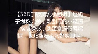 【36D顶级美乳小姐姐】这奶子堪称完美，刚刮毛的小骚逼，换装诱惑，跳蛋塞逼假屌爆插，大JB撑爆小穴好爽浪叫