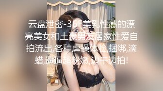 云盘泄密-36F美乳性感的漂亮美女和土豪男友居家性爱自拍流出,各种虐操体验,捆绑,滴蜡,逼逼超粉嫩,边干边拍!