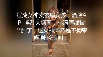 淫荡女神卖衣服女孩，酒店4P  淫乱大场面，小逼唇都被艹肿了，这女神果然是不拘束啊 呻吟浪叫！