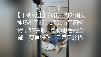 【干劲利速】探花一哥外围女神场不间断，170cm平面模特，69啪啪，给你想看的全部，买春神作，且看且珍惜