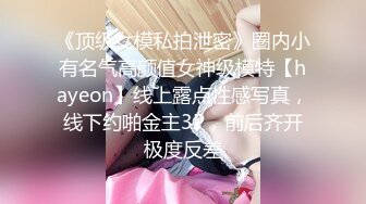 《顶级女模私拍泄密》圈内小有名气高颜值女神级模特【hayeon】线上露点性感写真，线下约啪金主3P，前后齐开极度反差