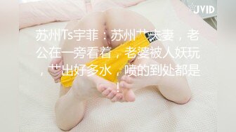 苏州Ts宇菲：苏州艹夫妻，老公在一旁看着，老婆被人妖玩，艹出好多水，喷的到处都是！