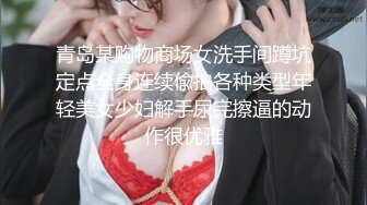 青岛某购物商场女洗手间蹲坑定点全身连续偸拍各种类型年轻美女少妇解手尿完擦逼的动作很优雅