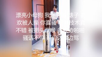 漂亮小母狗 我是骚逼 婊子 喜欢被人操 你真骚 吃鸡技术真不错 被摁头深喉 多姿势啪啪 骚话不停 哥们边操边骂