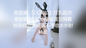 易直播 『CC果如』巨乳超市老板娘 被主人调教 骚货隔着丝袜自慰棒插逼不停喷水水射鞋里