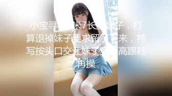 小宝寻花1米7长腿妹子，打算退掉妹子要求留了下来，特写按头口交让妹子穿上高跟鞋再操