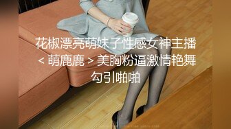 花椒漂亮萌妹子性感女神主播＜萌鹿鹿＞美胸粉逼激情艳舞勾引啪啪