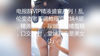 电报群VIP精液盛宴系列！乱伦变态老哥调教母狗堂妹4部，精液酸奶，尿做的加精雪糕，口交颜射，堂妹其实是美女 (1)