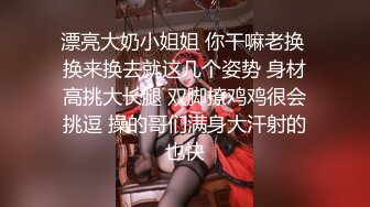 漂亮大奶小姐姐 你干嘛老换 换来换去就这几个姿势 身材高挑大长腿 双脚撩鸡鸡很会挑逗 操的哥们满身大汗射的也快