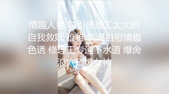 情趣人妻 勾引修理工太太的自我救赎 雅雅 饥渴自慰情趣色诱 修理工专通下水道 爆肏浪穴口爆女神