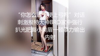 “你怎么霸王硬上弓呢”对话刺激推特大神BRO家中强行扒光肥臀小美眉一顿暴力输出内射