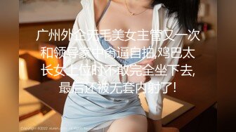 广州外企无毛美女主管又一次和领导家中肏逼自拍,鸡巴太长女上位时不敢完全坐下去,最后还被无套内射了!