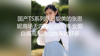 国产TS系列肤白貌美的张思妮商场无内露出仙女棒 女厕自摸高潮透出丝袜射好多