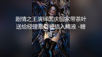 剧情之王演绎国庆回家带茶叶送给经理最后被插入精液 -糖糖-