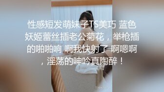 性感短发萌妹子TS美巧 蓝色妖姬蕾丝插老公菊花，举枪插的啪啪响 啊我快射了 啊嗯啊，淫荡的呻吟真陶醉！