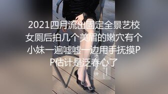 2021四月流出固定全景艺校女厕后拍几个美眉的嫩穴有个小妹一遍嘘嘘一边用手抚摸PP估计是泛春心了