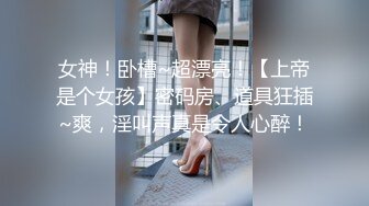 女神！卧槽~超漂亮！【上帝是个女孩】密码房、道具狂插~爽，淫叫声真是令人心醉！