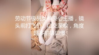 劳动节极品女神良心主播，镜头前打飞机，口交深喉，角度超多拍摄口爆