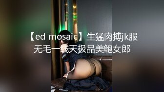 【ed mosaic】生猛肉搏jk服无毛一线天极品美鲍女郎