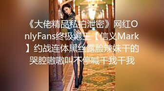 《大佬精品私拍泄密》网红OnlyFans终极炮王【信义Mark】约战连体黑丝露脸辣妹干的哭腔嗷嗷叫不停喊干我干我