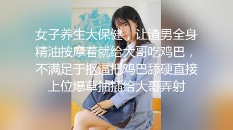 女子养生大保健，让渣男全身精油按摩着就给大哥吃鸡巴，不满足于抠逼把鸡巴舔硬直接上位爆草抽插给大哥弄射