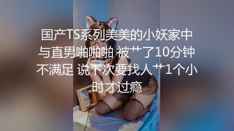 国产TS系列美美的小妖家中与直男啪啪啪 被艹了10分钟不满足 说下次要找人艹1个小时才过瘾