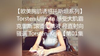 【欧美胸肌诱惑托斯坦系列】Torsten Ullman 感受大肌霸克里斯 滚烫的精液 径直射向骚逼 Torsten, Kris 【第01集】推荐