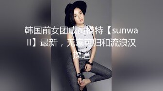 韩国前女团成员模特【sunwall】最新，无家可归和流浪汉操逼