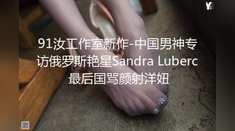 91汝工作室新作-中国男神专访俄罗斯艳星Sandra Luberc 最后国骂颜射洋妞