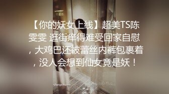 【你的妖女上线】超美TS陈雯雯 逛街痒得难受回家自慰，大鸡巴还被蕾丝内裤包裹着，没人会想到仙女竟是妖！