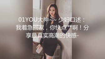 01YOU大神~~ 少妇口述：我着急回家，你快点艹啊！分享最真实高潮的快感-