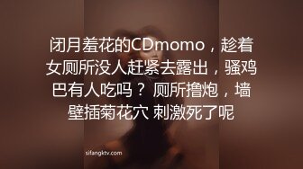 闭月羞花的CDmomo，趁着女厕所没人赶紧去露出，骚鸡巴有人吃吗？ 厕所撸炮，墙壁插菊花穴 刺激死了呢