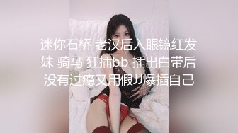 迷你石桥 老汉后入眼镜红发妹 骑马 狂插bb 插出白带后没有过瘾又用假JJ爆插自己