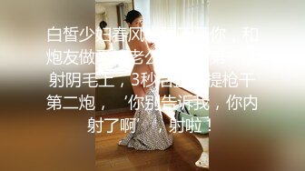 白皙少妇春风十里不及你，和炮友做爱给老公视频，第一次射阴毛上，3秒后直接提枪干第二炮，‘你别告诉我，你内射了啊’，射啦！