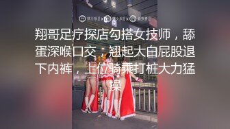 翔哥足疗探店勾搭女技师，舔蛋深喉口交，翘起大白屁股退下内裤，上位骑乘打桩大力猛操